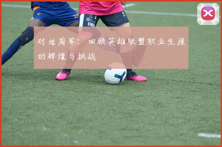 对话周军:回顾英雄联盟职业生涯的辉煌与挑战