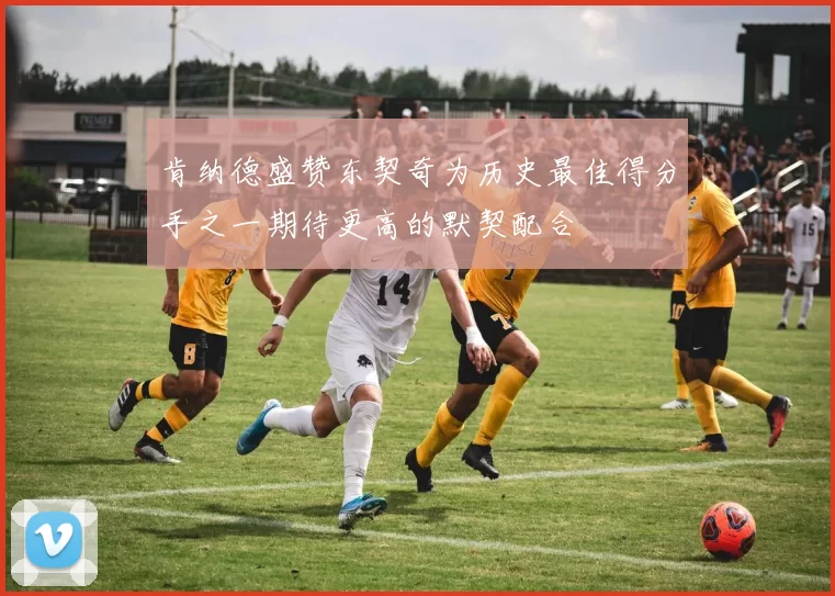 肯纳德盛赞东契奇为历史最佳得分手之一期待更高的默契配合