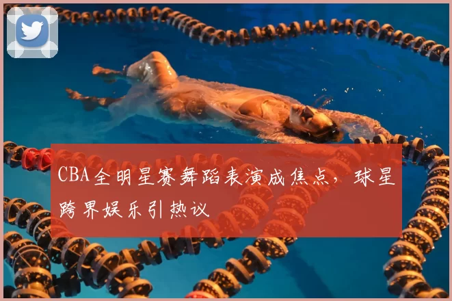 CBA全明星赛舞蹈表演成焦点，球星跨界娱乐引热议