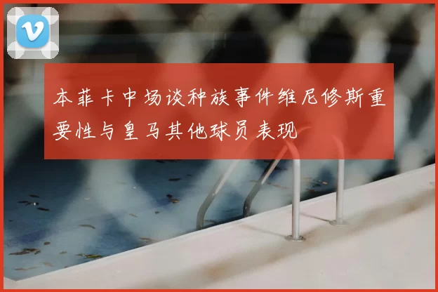 本菲卡中场谈种族事件维尼修斯重要性与皇马其他球员表现