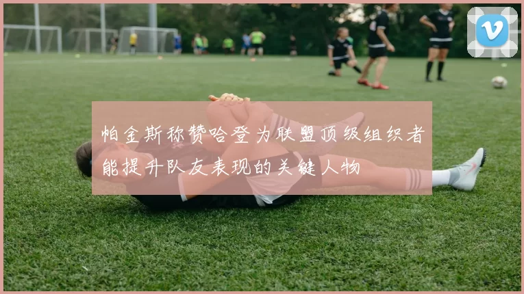 帕金斯称赞哈登为联盟顶级组织者能提升队友表现的关键人物