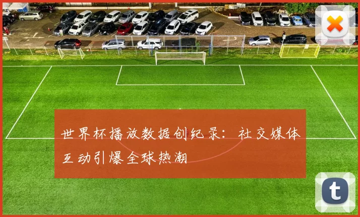 世界杯播放数据创纪录：社交媒体互动引爆全球热潮