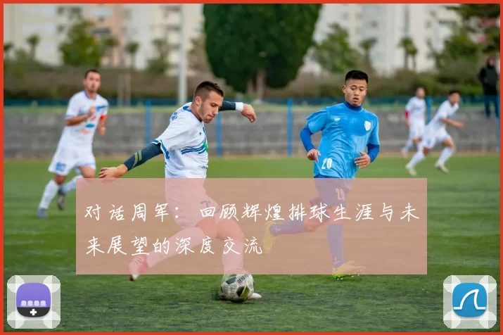 对话周军：回顾辉煌排球生涯与未来展望的深度交流