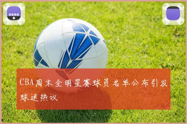 CBA周末全明星赛球员名单公布引发球迷热议