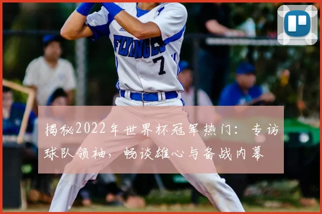 揭秘2022年世界杯冠军热门:专访球队领袖,畅谈雄心与备战内幕