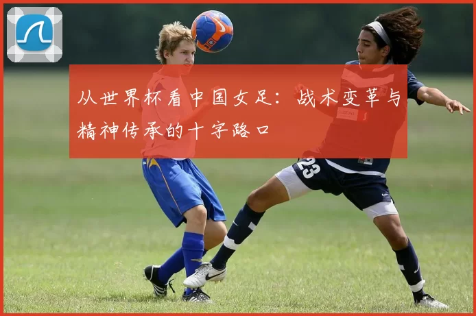 从世界杯看中国女足:战术变革与精神传承的十字路口