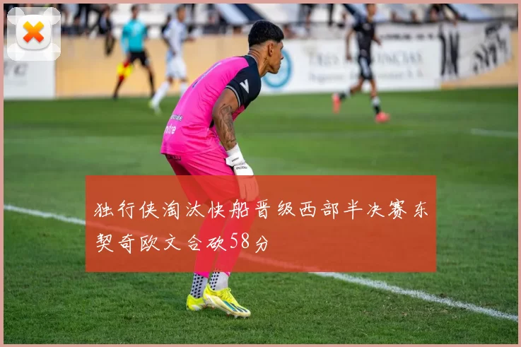 独行侠淘汰快船晋级西部半决赛东契奇欧文合砍58分