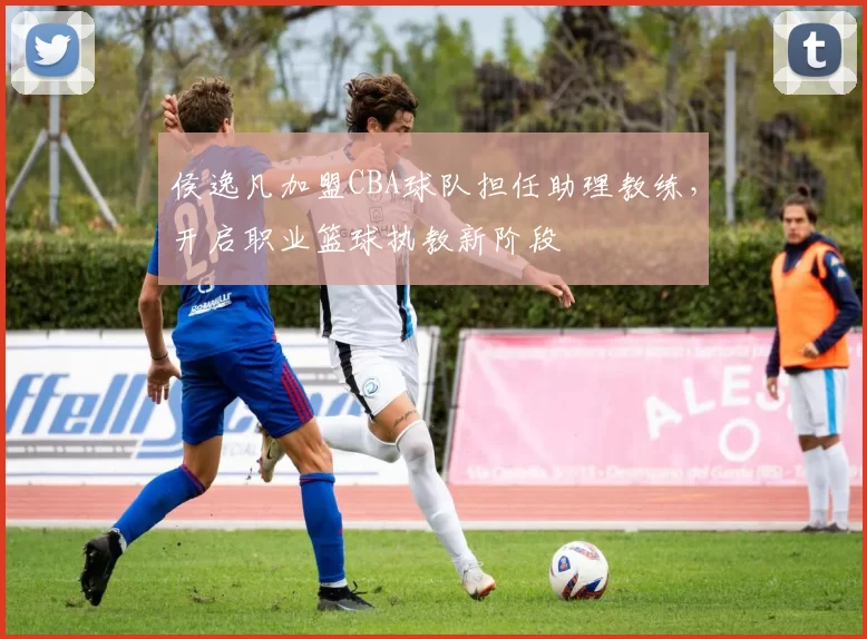 侯逸凡加盟CBA球队担任助理教练，开启职业篮球执教新阶段