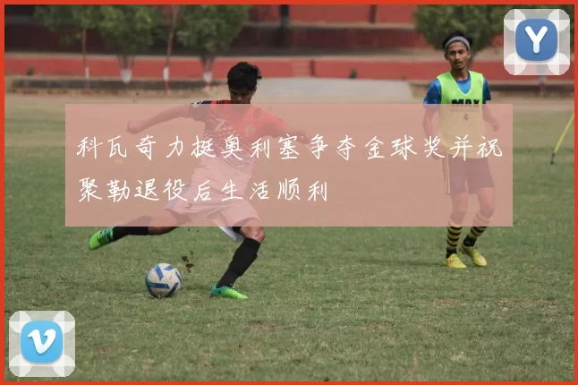 科瓦奇力挺奥利塞争夺金球奖并祝聚勒退役后生活顺利