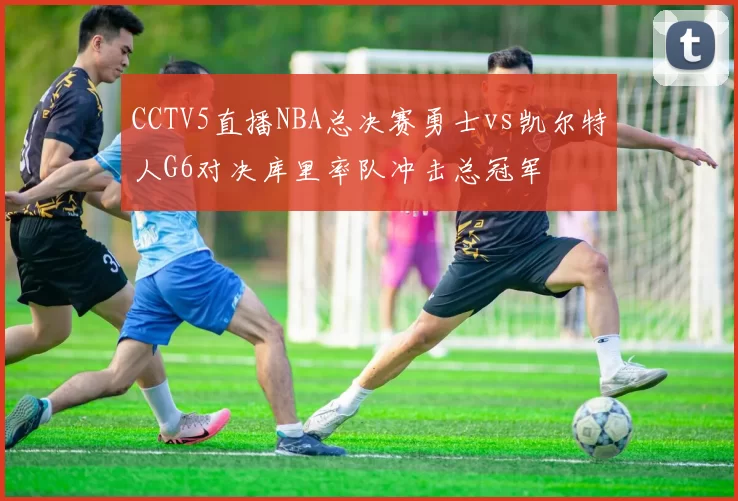 CCTV5直播NBA总决赛勇士vs凯尔特人G6对决库里率队冲击总冠军
