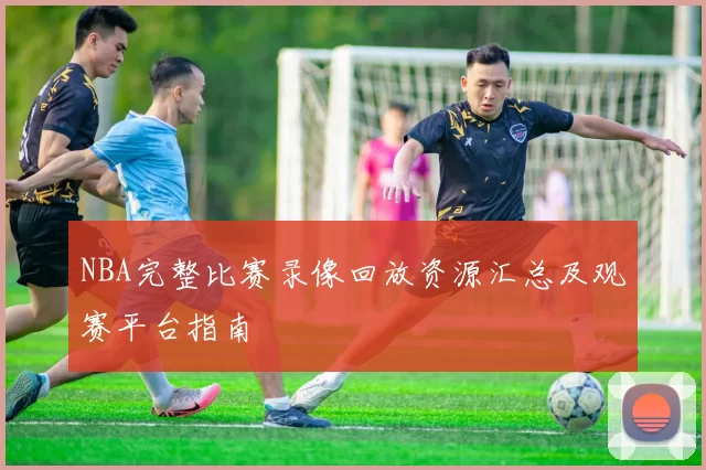 NBA完整比赛录像回放资源汇总及观赛平台指南