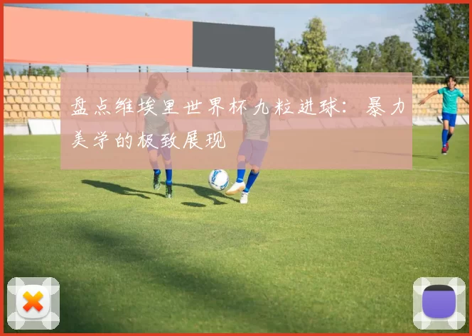 盘点维埃里世界杯九粒进球:暴力美学的极致展现