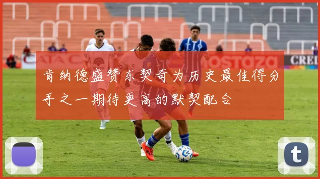 肯纳德盛赞东契奇为历史最佳得分手之一期待更高的默契配合