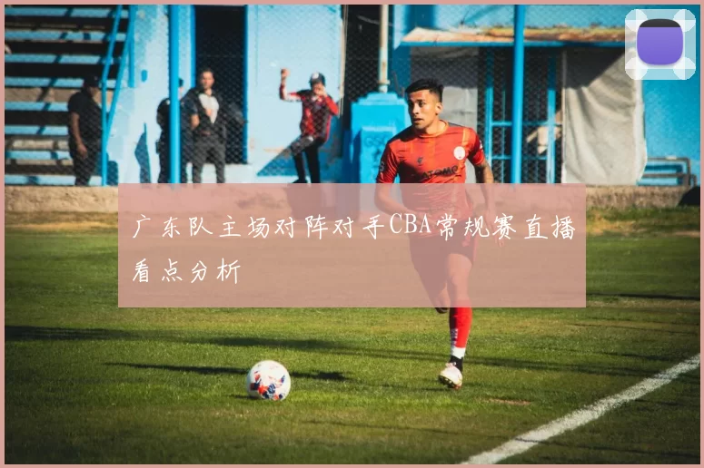 广东队主场对阵对手CBA常规赛直播看点分析