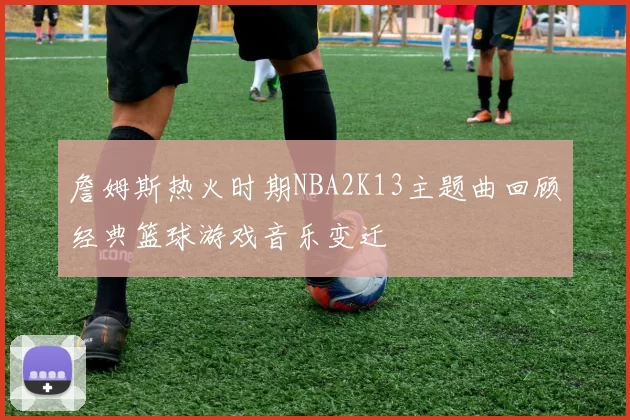 詹姆斯热火时期NBA2K13主题曲回顾经典篮球游戏音乐变迁