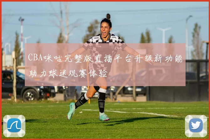 CBA咪咕完整版直播平台升级新功能助力球迷观赛体验