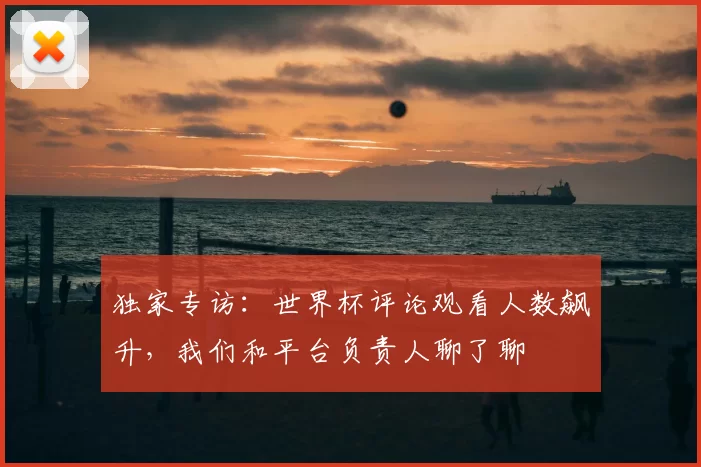 独家专访:世界杯评论观看人数飙升,我们和平台负责人聊了聊