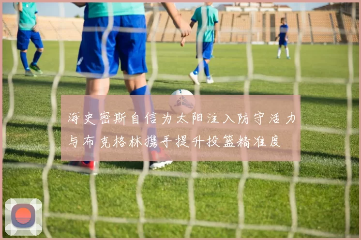 海史密斯自信为太阳注入防守活力与布克格林携手提升投篮精准度