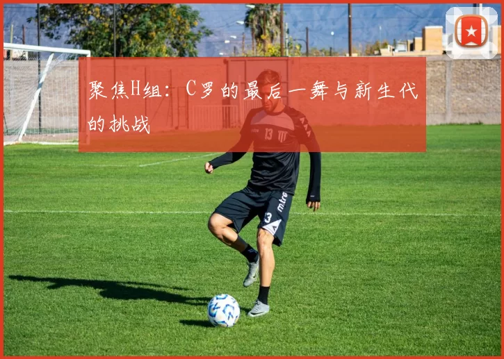 聚焦H组：C罗的最后一舞与新生代的挑战