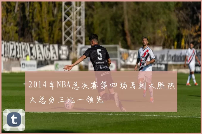 2014年NBA总决赛第四场马刺大胜热火总分三比一领先