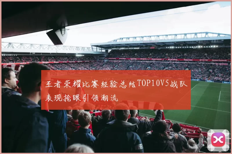 王者荣耀比赛经验总结TOP10V5战队表现抢眼引领潮流