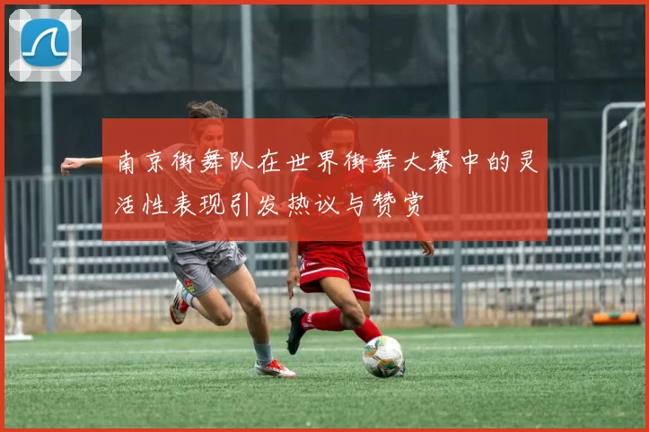 南京街舞队在世界街舞大赛中的灵活性表现引发热议与赞赏