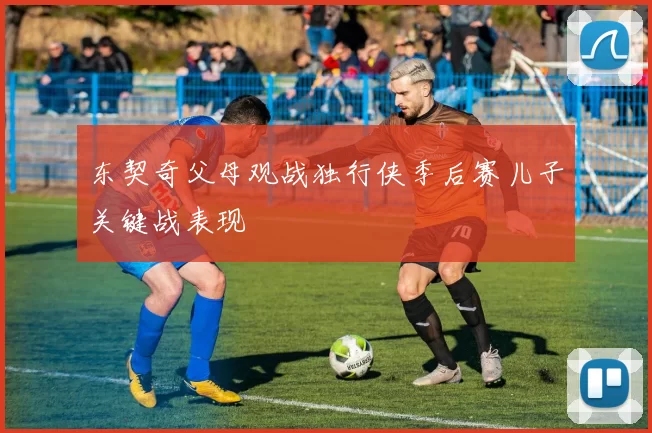 东契奇父母观战独行侠季后赛儿子关键战表现