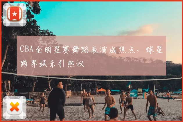 CBA全明星赛舞蹈表演成焦点,球星跨界娱乐引热议