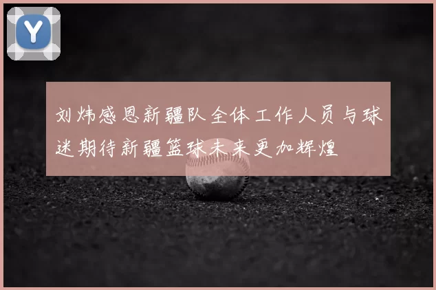 刘炜感恩新疆队全体工作人员与球迷期待新疆篮球未来更加辉煌