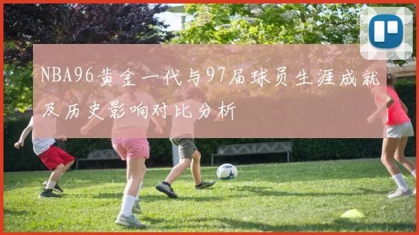 NBA96黄金一代与97届球员生涯成就及历史影响对比分析