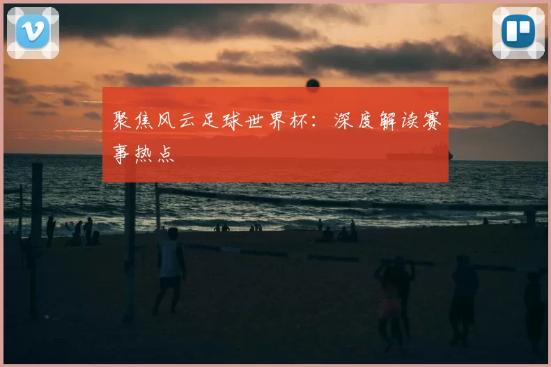 聚焦风云足球世界杯：深度解读赛事热点