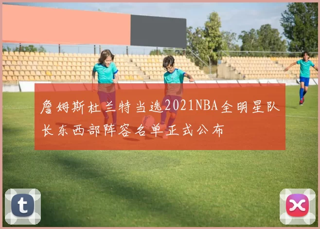詹姆斯杜兰特当选2021NBA全明星队长东西部阵容名单正式公布