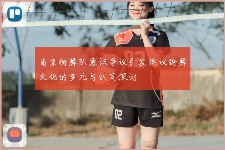 南京街舞队意识争议引发热议街舞文化的多元与认同探讨