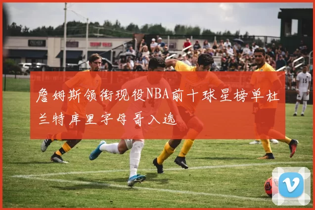 詹姆斯领衔现役NBA前十球星榜单杜兰特库里字母哥入选