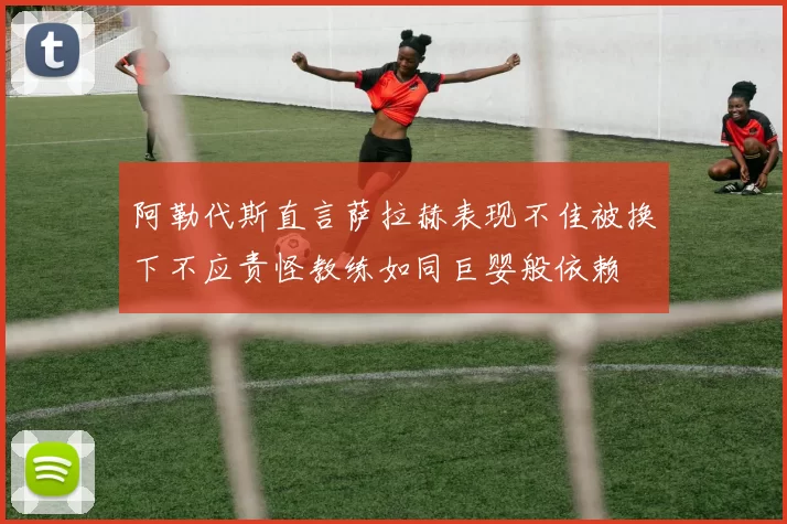 阿勒代斯直言萨拉赫表现不佳被换下不应责怪教练如同巨婴般依赖