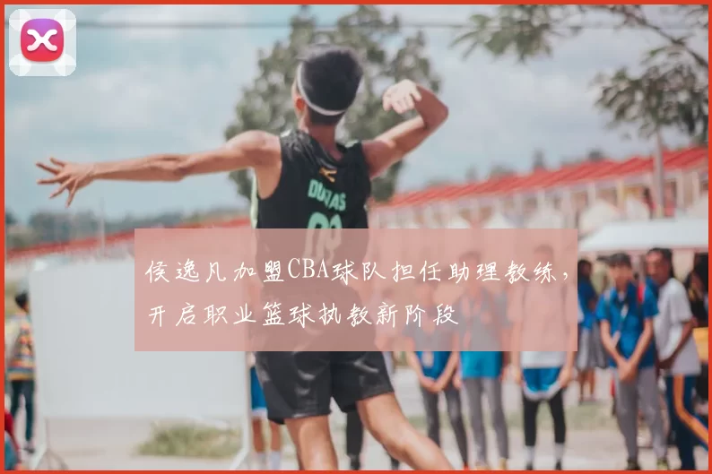 侯逸凡加盟CBA球队担任助理教练，开启职业篮球执教新阶段
