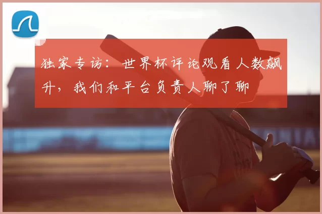 独家专访:世界杯评论观看人数飙升,我们和平台负责人聊了聊