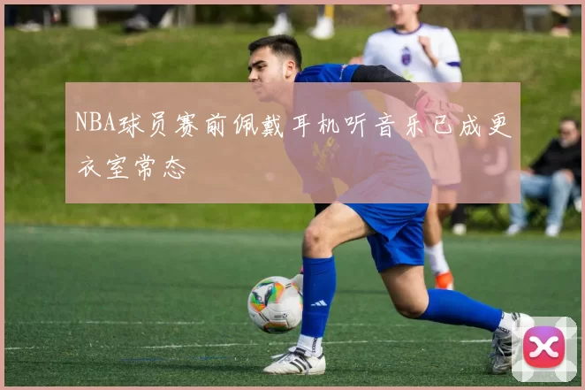 NBA球员赛前佩戴耳机听音乐已成更衣室常态