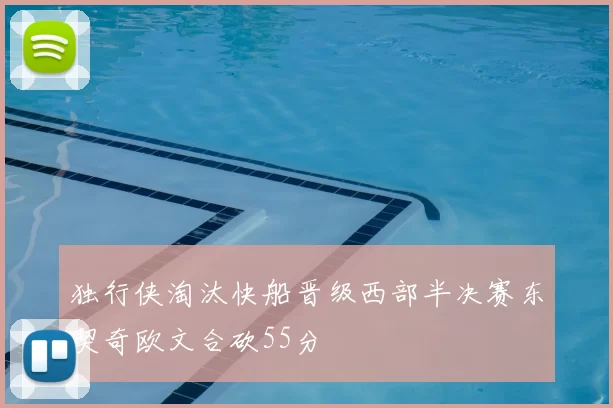 独行侠淘汰快船晋级西部半决赛东契奇欧文合砍55分