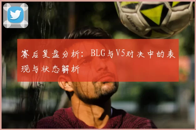 赛后复盘分析：BLG与V5对决中的表现与状态解析