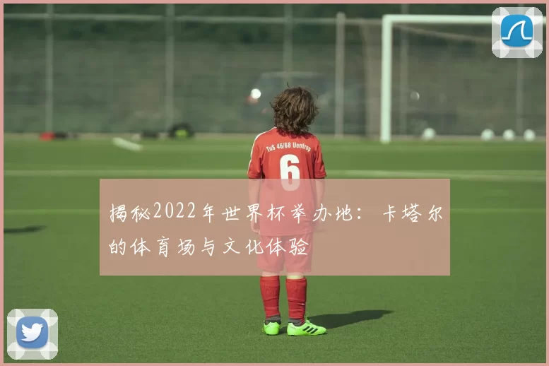 揭秘2022年世界杯举办地：卡塔尔的体育场与文化体验