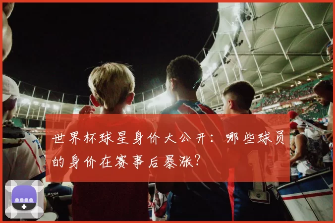 世界杯球星身价大公开:哪些球员的身价在赛事后暴涨?