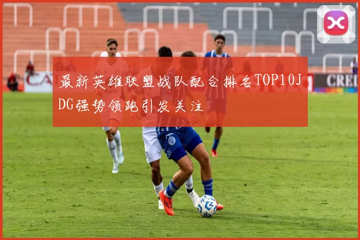 最新英雄联盟战队配合排名TOP10JDG强势领跑引发关注