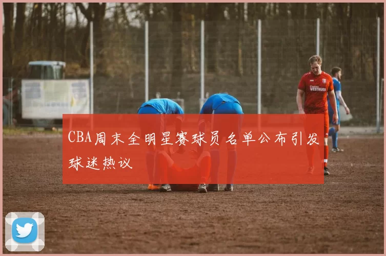 CBA周末全明星赛球员名单公布引发球迷热议