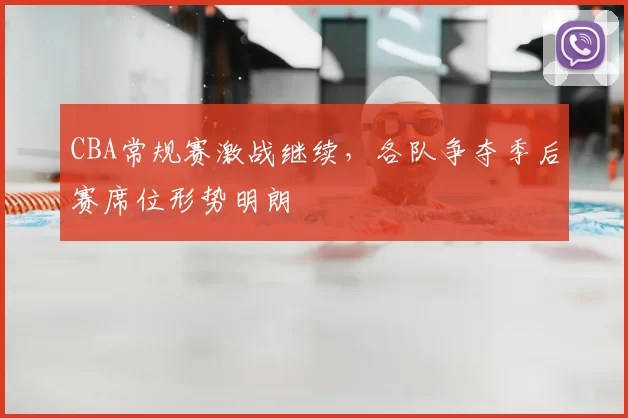 CBA常规赛激战继续，各队争夺季后赛席位形势明朗